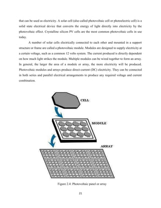 21
that can be used as electricity. A solar cell (also called photovoltaic cell or photoelectric cell) is a
solid state electrical device that converts the energy of light directly into electricity by the
photovoltaic effect. Crystalline silicon PV cells are the most common photovoltaic cells in use
today.
A number of solar cells electrically connected to each other and mounted in a support
structure or frame are called a photovoltaic module. Modules are designed to supply electricity at
a certain voltage, such as a common 12 volts system. The current produced is directly dependent
on how much light strikes the module. Multiple modules can be wired together to form an array.
In general, the larger the area of a module or array, the more electricity will be produced.
Photovoltaic modules and arrays produce direct-current (DC) electricity. They can be connected
in both series and parallel electrical arrangements to produce any required voltage and current
combination.
Figure 2.4: Photovoltaic panel or array
 