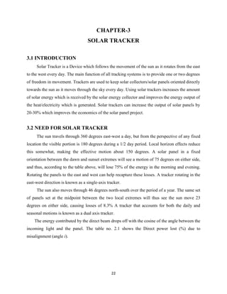 22
CHAPTER-3
SOLAR TRACKER
3.1 INTRODUCTION
Solar Tracker is a Device which follows the movement of the sun as it rotates from the east
to the west every day. The main function of all tracking systems is to provide one or two degrees
of freedom in movement. Trackers are used to keep solar collectors/solar panels oriented directly
towards the sun as it moves through the sky every day. Using solar trackers increases the amount
of solar energy which is received by the solar energy collector and improves the energy output of
the heat/electricity which is generated. Solar trackers can increase the output of solar panels by
20-30% which improves the economics of the solar panel project.
3.2 NEED FOR SOLAR TRACKER
The sun travels through 360 degrees east-west a day, but from the perspective of any fixed
location the visible portion is 180 degrees during a 1/2 day period. Local horizon effects reduce
this somewhat, making the effective motion about 150 degrees. A solar panel in a fixed
orientation between the dawn and sunset extremes will see a motion of 75 degrees on either side,
and thus, according to the table above, will lose 75% of the energy in the morning and evening.
Rotating the panels to the east and west can help recapture these losses. A tracker rotating in the
east-west direction is known as a single-axis tracker.
The sun also moves through 46 degrees north-south over the period of a year. The same set
of panels set at the midpoint between the two local extremes will thus see the sun move 23
degrees on either side, causing losses of 8.3% A tracker that accounts for both the daily and
seasonal motions is known as a dual axis tracker.
The energy contributed by the direct beam drops off with the cosine of the angle between the
incoming light and the panel. The table no. 2.1 shows the Direct power lost (%) due to
misalignment (angle i).
 