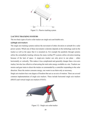24
Figure 3.1: Passive tracking system
2.ACTIVE TRACKING SYSTEMS
The two basic types of active solar tracker are single-axis and double-axis.
(a)Single axis trackers
The single axis tracking systems realizes the movement of either elevation or azimuth for a solar
power system. Which one of these movements is desired, depends on the technology used on the
tracker as well as the space that it is mounted on. For example the parabolic through systems
utilize the azimuthally tracking whereas the many rooftop PV-systems utilize elevation tracking
because of the lack of space. A single-axis tracker can only pivot in one plane – either
horizontally or vertically. This makes it less complicated and generally cheaper than a two-axis
tracker, but also less effective at harvesting the total solar energy available at a site. Trackers use
motors and gear trains to direct the tracker as commanded by a controller responding to the solar
direction. Since the motors consume energy, one wants to use them only as necessary.
Single axis trackers have one degree of freedom that acts as an axis of rotation. There are several
common implementations of single axis trackers. These include horizontal single axis trackers
(HSAT) and vertical single axis trackers (VSAT).
Figure 3.2: Single axis solar tracker
 