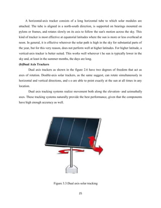 25
A horizontal-axis tracker consists of a long horizontal tube to which solar modules are
attached. The tube is aligned in a north-south direction, is supported on bearings mounted on
pylons or frames, and rotates slowly on its axis to follow the sun's motion across the sky. This
kind of tracker is most effective at equatorial latitudes where the sun is more or less overhead at
noon. In general, it is effective wherever the solar path is high in the sky for substantial parts of
the year, but for this very reason, does not perform well at higher latitudes. For higher latitude, a
vertical-axis tracker is better suited. This works well wherever t he sun is typically lower in the
sky and, at least in the summer months, the days are long.
(b)Dual Axis Trackers
Dual axis trackers as shown in the figure 2.6 have two degrees of freedom that act as
axes of rotation. Double-axis solar trackers, as the same suggest, can rotate simultaneously in
horizontal and vertical directions, and s o are able to point exactly at the sun at all times in any
location.
Dual axis tracking systems realize movement both along the elevation- and azimuthally
axes. These tracking systems naturally provide the best performance, given that the components
have high enough accuracy as well.
Figure 3.3:Dual axis solar tracking
 