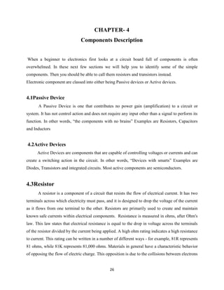 26
CHAPTER- 4
Components Description
When a beginner to electronics first looks at a circuit board full of components is often
overwhelmed. In these next few sections we will help you to identify some of the simple
components. Then you should be able to call them resistors and transistors instead.
Electronic component are classed into either being Passive devices or Active devices.
4.1Passive Device
A Passive Device is one that contributes no power gain (amplification) to a circuit or
system. It has not control action and does not require any input other than a signal to perform its
function. In other words, “the components with no brains” Examples are Resistors, Capacitors
and Inductors
4.2Active Devices
Active Devices are components that are capable of controlling voltages or currents and can
create a switching action in the circuit. In other words, “Devices with smarts” Examples are
Diodes, Transistors and integrated circuits. Most active components are semiconductors.
4.3Resistor
A resistor is a component of a circuit that resists the flow of electrical current. It has two
terminals across which electricity must pass, and it is designed to drop the voltage of the current
as it flows from one terminal to the other. Resistors are primarily used to create and maintain
known safe currents within electrical components. Resistance is measured in ohms, after Ohm's
law. This law states that electrical resistance is equal to the drop in voltage across the terminals
of the resistor divided by the current being applied. A high ohm rating indicates a high resistance
to current. This rating can be written in a number of different ways - for example, 81R represents
81 ohms, while 81K represents 81,000 ohms. Materials in general have a characteristic behavior
of opposing the flow of electric charge. This opposition is due to the collisions between electrons
 