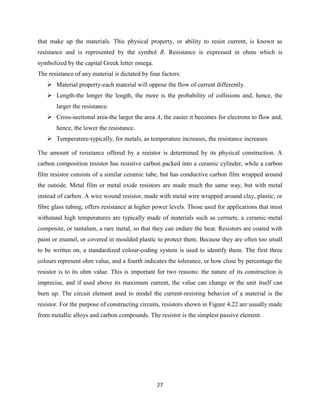 27
that make up the materials. This physical property, or ability to resist current, is known as
resistance and is represented by the symbol R. Resistance is expressed in ohms which is
symbolized by the capital Greek letter omega.
The resistance of any material is dictated by four factors:
 Material property-each material will oppose the flow of current differently.
 Length-the longer the length, the more is the probability of collisions and, hence, the
larger the resistance.
 Cross-sectional area-the larger the area A, the easier it becomes for electrons to flow and,
hence, the lower the resistance.
 Temperature-typically, for metals, as temperature increases, the resistance increases.
The amount of resistance offered by a resistor is determined by its physical construction. A
carbon composition resistor has resistive carbon packed into a ceramic cylinder, while a carbon
film resistor consists of a similar ceramic tube, but has conductive carbon film wrapped around
the outside. Metal film or metal oxide resistors are made much the same way, but with metal
instead of carbon. A wire wound resistor, made with metal wire wrapped around clay, plastic, or
fibre glass tubing, offers resistance at higher power levels. Those used for applications that must
withstand high temperatures are typically made of materials such as cermets, a ceramic-metal
composite, or tantalum, a rare metal, so that they can endure the heat. Resistors are coated with
paint or enamel, or covered in moulded plastic to protect them. Because they are often too small
to be written on, a standardized colour-coding system is used to identify them. The first three
colours represent ohm value, and a fourth indicates the tolerance, or how close by percentage the
resistor is to its ohm value. This is important for two reasons: the nature of its construction is
imprecise, and if used above its maximum current, the value can change or the unit itself can
burn up. The circuit element used to model the current-resisting behavior of a material is the
resistor. For the purpose of constructing circuits, resistors shown in Figure 4.22 are usually made
from metallic alloys and carbon compounds. The resistor is the simplest passive element.
 