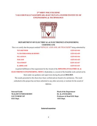 2
2nd SHIFT POLYTECHNIC
VALLURUPALLI NAGESHWARA RAO VIGNANA JYOTHI INSTITUTE OF
ENGINEERING & TECHNOLOGY
DEPARTMENT OF ELECTRICAL & ELECTRONICS ENGINEERING
CERTIFICATE
This is to certify that the project entitled “SINGLE AXIS SOLAR TRACKER” being submitted by
M.NARENDER 12253-EE-010
N.CHANDRASHEKAR REDDY 12253-EE-029
M.LAXMAN 12253-EE-016
M.D.ASIF 12253-EE-023
M.SANDEEP 12253-EE-017
K.ABHILASH 12253-EE-033
in partial fulfillment of the requirement for the Award of the DIPLOMA IN ELETRICAL &
ELECTRONICS ENGINEERING, SBTET, Hyderabad, is a record of the bonafide work carried out by
them under our guidance and supervision during the period 2014-2015.
The results presented in this thesis have been verified and are found to be satisfactory. The result
embodied in this project has not been submitted to any other university or institute for the award of
diploma.
Internal Guide Head of the Department
Mr.K.DEVENDER REDDY Dr. K.ANURADHA
LECTURER/VJP Professor & Head EEE Dept.
EEE Dept. EEE Dept.
External examiner
 