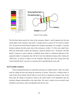 30
Fig 4.4: Color coding
The first three bands specify the value of the resistance. Bands A and B represent the first and
second digits of the resistance value and C is usually given as a power of 10 as shown in figure
4.25. If present the fourth band D indicates the tolerance percentage. For example a 5 percent
tolerance indicates that the actual value of the resistance is within ± 5 of the color-coded value.
When the fourth band is absent, the tolerance is taken by default to be ± 20 percent. The fifth
band E, if present is used to indicate a reliability factor which is a Statistical indication of the
expected number of components that will fail to have the indicated resistance after working for
1,000 hours. As shown in Figure 4.25 the statement “Big Boys Race Our Young Girls, But
Violet Generally Wins” can serve as a memory aid in remembering the color code.
4.4 Variable resistors.
Presets and potentiometers are commonly used types of variable resistors. These are mostly
used for voltage division and setting the sensitivity of sensors. These have a sliding contact or
wiper which can be rotated with the help of a screw driver to change the resistance value. In the
linear type, the change in resistance is linear as the wiper rotates. In the logarithmic type, the
resistance changes exponentially as the wiper slides. The value is meant to be set correctly when
installed in some device, and is not adjusted by the device's user.
 