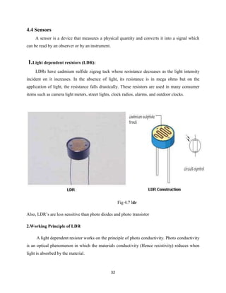 32
4.4 Sensors
A sensor is a device that measures a physical quantity and converts it into a signal which
can be read by an observer or by an instrument.
1.Light dependent resistors (LDR):
LDRs have cadmium sulfide zigzag tack whose resistance decreases as the light intensity
incident on it increases. In the absence of light, its resistance is in mega ohms but on the
application of light, the resistance falls drastically. These resistors are used in many consumer
items such as camera light meters, street lights, clock radios, alarms, and outdoor clocks.
Fig 4.7 ldr
Also, LDR’s are less sensitive than photo diodes and photo transistor
2.Working Principle of LDR
A light dependent resistor works on the principle of photo conductivity. Photo conductivity
is an optical phenomenon in which the materials conductivity (Hence resistivity) reduces when
light is absorbed by the material.
 