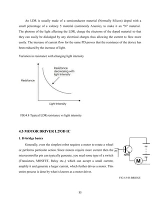 33
An LDR is usually made of a semiconductor material (Normally Silicon) doped with a
small percentage of a valency 5 material (commonly Arsenic), to make it an "N" material.
The photons of the light affecting the LDR, charge the electrons of the doped material so that
they can easily be dislodged by any electrical charges thus allowing the current to flow more
easily. The increase of current flow for the same PD proves that the resistance of the device has
been reduced by the increase of light.
Variation in resistance with changing light intensity
FIG4.8 Typical LDR resistance vs light intensity
4.5 MOTOR DRIVER L293D IC
1. H-bridge basics
Generally, even the simplest robot requires a motor to rotate a wheel
or performs particular action. Since motors require more current then the
microcontroller pin can typically generate, you need some type of a switch
(Transistors, MOSFET, Relay etc.,) which can accept a small current,
amplify it and generate a larger current, which further drives a motor. This
entire process is done by what is known as a motor driver.
FIG 4.9:H-BRIDGE
 