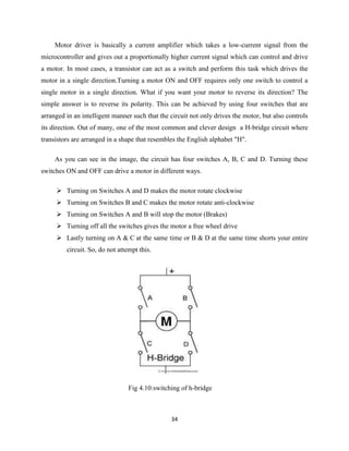 34
Motor driver is basically a current amplifier which takes a low-current signal from the
microcontroller and gives out a proportionally higher current signal which can control and drive
a motor. In most cases, a transistor can act as a switch and perform this task which drives the
motor in a single direction.Turning a motor ON and OFF requires only one switch to control a
single motor in a single direction. What if you want your motor to reverse its direction? The
simple answer is to reverse its polarity. This can be achieved by using four switches that are
arranged in an intelligent manner such that the circuit not only drives the motor, but also controls
its direction. Out of many, one of the most common and clever design a H-bridge circuit where
transistors are arranged in a shape that resembles the English alphabet "H".
As you can see in the image, the circuit has four switches A, B, C and D. Turning these
switches ON and OFF can drive a motor in different ways.
 Turning on Switches A and D makes the motor rotate clockwise
 Turning on Switches B and C makes the motor rotate anti-clockwise
 Turning on Switches A and B will stop the motor (Brakes)
 Turning off all the switches gives the motor a free wheel drive
 Lastly turning on A & C at the same time or B & D at the same time shorts your entire
circuit. So, do not attempt this.
Fig 4.10:switching of h-bridge
 