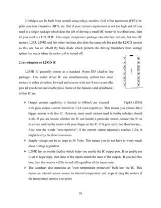 35
H-bridges can be built from scratch using relays, mosfets, field effect transistors (FET), bi-
polar junction transistors (BJT), etc. But if your current requirement is not too high and all you
need is a single package which does the job of driving a small DC motor in two directions, then
all you need is a L293D IC. This single inexpensive package can interface not one, but two DC
motors. L293, L293B and few other versions also does the same job, but pick the L293D version
as this one has an inbuilt fly back diode which protects the driving transistors from voltage
spikes that occur when the motor coil is turned off.
2.Introduction to L293D IC
L293D IC generally comes as a standard 16-pin DIP (dual-in line
package). This motor driver IC can simultaneously control two small
motors in either direction; forward and reverse with just 4 microcontroller
pins (if you do not use enable pins). Some of the features (and drawbacks)
of this IC are:
 Output current capability is limited to 600mA per channel Fig4.11:l293d
with peak output current limited to 1.2A (non-repetitive). This means you cannot drive
bigger motors with this IC. However, most small motors used in hobby robotics should
work. If you are unsure whether the IC can handle a particular motor, connect the IC to
its circuit and run the motor with your finger on the IC. If it gets really hot, then beware...
Also note the words "non-repetitive"; if the current output repeatedly reaches 1.2A, it
might destroy the drive transistors.
 Supply voltage can be as large as 36 Volts. This means you do not have to worry much
about voltage regulation.
 L293D has an enable facility which helps you enable the IC output pins. If an enable pin
is set to logic high, then state of the inputs match the state of the outputs. If you pull this
low, then the outputs will be turned off regardless of the input states
 The datasheet also mentions an "over temperature protection" built into the IC. This
means an internal sensor senses its internal temperature and stops driving the motors if
the temperature crosses a set point
 
