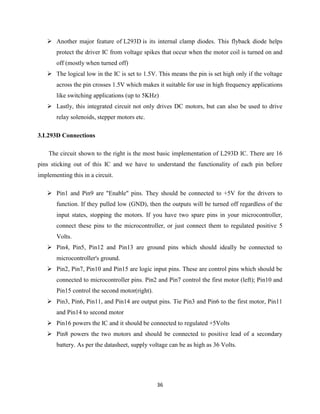 36
 Another major feature of L293D is its internal clamp diodes. This flyback diode helps
protect the driver IC from voltage spikes that occur when the motor coil is turned on and
off (mostly when turned off)
 The logical low in the IC is set to 1.5V. This means the pin is set high only if the voltage
across the pin crosses 1.5V which makes it suitable for use in high frequency applications
like switching applications (up to 5KHz)
 Lastly, this integrated circuit not only drives DC motors, but can also be used to drive
relay solenoids, stepper motors etc.
3.L293D Connections
The circuit shown to the right is the most basic implementation of L293D IC. There are 16
pins sticking out of this IC and we have to understand the functionality of each pin before
implementing this in a circuit.
 Pin1 and Pin9 are "Enable" pins. They should be connected to +5V for the drivers to
function. If they pulled low (GND), then the outputs will be turned off regardless of the
input states, stopping the motors. If you have two spare pins in your microcontroller,
connect these pins to the microcontroller, or just connect them to regulated positive 5
Volts.
 Pin4, Pin5, Pin12 and Pin13 are ground pins which should ideally be connected to
microcontroller's ground.
 Pin2, Pin7, Pin10 and Pin15 are logic input pins. These are control pins which should be
connected to microcontroller pins. Pin2 and Pin7 control the first motor (left); Pin10 and
Pin15 control the second motor(right).
 Pin3, Pin6, Pin11, and Pin14 are output pins. Tie Pin3 and Pin6 to the first motor, Pin11
and Pin14 to second motor
 Pin16 powers the IC and it should be connected to regulated +5Volts
 Pin8 powers the two motors and should be connected to positive lead of a secondary
battery. As per the datasheet, supply voltage can be as high as 36 Volts.
 