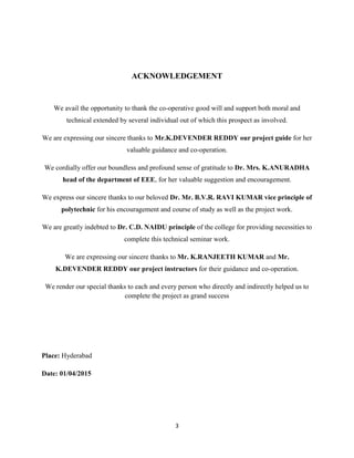 3
ACKNOWLEDGEMENT
We avail the opportunity to thank the co-operative good will and support both moral and
technical extended by several individual out of which this prospect as involved.
We are expressing our sincere thanks to Mr.K.DEVENDER REDDY our project guide for her
valuable guidance and co-operation.
We cordially offer our boundless and profound sense of gratitude to Dr. Mrs. K.ANURADHA
head of the department of EEE, for her valuable suggestion and encouragement.
We express our sincere thanks to our beloved Dr. Mr. B.V.R. RAVI KUMAR vice principle of
polytechnic for his encouragement and course of study as well as the project work.
We are greatly indebted to Dr. C.D. NAIDU principle of the college for providing necessities to
complete this technical seminar work.
We are expressing our sincere thanks to Mr. K.RANJEETH KUMAR and Mr.
K.DEVENDER REDDY our project instructors for their guidance and co-operation.
We render our special thanks to each and every person who directly and indirectly helped us to
complete the project as grand success
Place: Hyderabad
Date: 01/04/2015
 