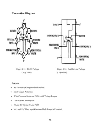 40
Connection Diagram
Features
 No Frequency Compensation Required
 Short-Circuit Protection
 Wide Common-Mode and Differential Voltage Ranges
 Low-Power Consumption
 8-Lead TO-99 and 8-Lead PDIP
 No Latch Up When Input Common Mode Range is Exceeded
Figure 4.13: TO-99 Package Figure 4.14:. Dual-In-Line Package
( Top View) ( Top View)
 