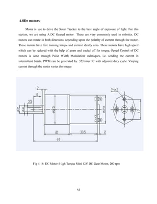 42
4.8Dc motors
Motor is use to drive the Solar Tracker to the best angle of exposure of light. For this
section, we are using A DC Geared motor These are very commonly used in robotics. DC
motors can rotate in both directions depending upon the polarity of current through the motor.
These motors have free running torque and current ideally zero. These motors have high speed
which can be reduced with the help of gears and traded off for torque. Speed Control of DC
motors is done through Pulse Width Modulation techniques, i.e. sending the current in
intermittent bursts. PWM can be generated by 555timer IC with adjusted duty cycle. Varying
current through the motor varies the torque.
Fig 4.16: DC Motor: High Torque Mini 12V DC Gear Motor, 200 rpm
 