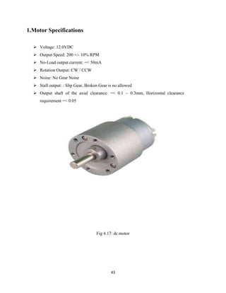 43
1.Motor Specifications
 Voltage: 12.0VDC
 Output Speed: 200 +/- 10% RPM
 No-Load output current: =< 50mA
 Rotation Output: CW / CCW
 Noise: No Gear Noise
 Stall output: : Slip Gear, Broken Gear is no allowed
 Output shaft of the axial clearance: =< 0.1 ~ 0.3mm, Horizontal clearance
requirement =< 0.05
Fig 4.17: dc motor
 