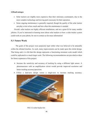 46
2.Disadvantages
 Solar trackers are slightly more expensive than their stationary counterparts, due to the
more complex technology and moving parts necessary for their operation.
 Some ongoing maintenance is generally required, though the quality of the solar tracker
can play a role in how much and how often this maintenance is needed.
Overall, solar trackers are highly efficient installations, and are a great fit for many smaller
jobsites. If you’re interested in learning more about solar trackers or how a solar tracker system
could work on your jobsite, be sure to contact us for more information!
5.3 Future Work
The goals of this project were purposely kept within what was believed to be attainable
within the allotted timeline. As such, many improvements can be made upon this initial design.
That being said, it is felt that this design represents a functioning miniature scale model which
could be replicated to a much larger scale. The following recommendations are provided as ideas
for future expansion of this project:
 Increase the sensitivity and accuracy of tracking by using a different light sensor. A
phototransistor with an amplification circuit would provide improved resolution and
better tracking accuracy/precision.
 Utilize a dual-axis design versus a single-axis to increase tracking accuracy.
FIG 5.2:solar tracker kit
 