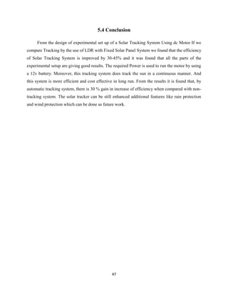 47
5.4 Conclusion
From the design of experimental set up of a Solar Tracking System Using dc Motor If we
compare Tracking by the use of LDR with Fixed Solar Panel System we found that the efficiency
of Solar Tracking System is improved by 30-45% and it was found that all the parts of the
experimental setup are giving good results. The required Power is used to run the motor by using
a 12v battery. Moreover, this tracking system does track the sun in a continuous manner. And
this system is more efficient and cost effective in long run. From the results it is found that, by
automatic tracking system, there is 30 % gain in increase of efficiency when compared with non-
tracking system. The solar tracker can be still enhanced additional features like rain protection
and wind protection which can be done as future work.
 