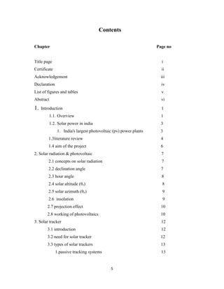 5
Contents
Chapter Page no
Title page i
Certificate ii
Acknowledgement iii
Declaration iv
List of figures and tables v
Abstract vi
1. Introduction 1
1.1. Overview 1
1.2. Solar power in india 3
1. India's largest photovoltaic (pv) power plants 3
1.3literature review 4
1.4 aim of the project 6
2. Solar radiation & photovoltaic 7
2.1 concepts on solar radiation 7
2.2 declination angle 7
2.3 hour angle 8
2.4 solar altitude (θz) 8
2.5 solar azimuth (θa) 9
2.6 insolation 9
2.7 projection effect 10
2.8 working of photovoltaics 10
3. Solar tracker 12
3.1 introduction 12
3.2 need for solar tracker 12
3.3 types of solar trackers 13
1.passive tracking systems 13
 
