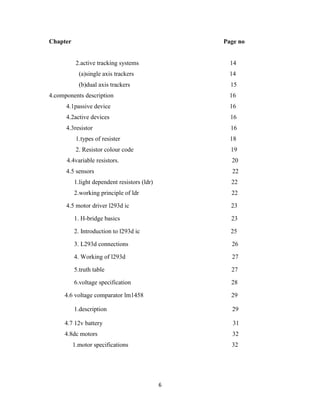 6
Chapter Page no
2.active tracking systems 14
(a)single axis trackers 14
(b)dual axis trackers 15
4.components description 16
4.1passive device 16
4.2active devices 16
4.3resistor 16
1.types of resister 18
2. Resistor colour code 19
4.4 4.4variable resistors. 20
4.5 sensors 22
1.light dependent resistors (ldr) 22
2.working principle of ldr 22
4.5 motor driver l293d ic 23
1. H-bridge basics 23
2. Introduction to l293d ic 25
3. L293d connections 26
4. Working of l293d 27
5.truth table 27
6.voltage specification 28
4.6 voltage comparator lm1458 29
1.description 29
4.7 12v battery 31
4.8dc motors 32
1.motor specifications 32
 
