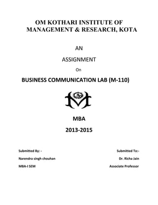 OM KOTHARI INSTITUTE OF
MANAGEMENT & RESEARCH, KOTA
AN
ASSIGNMENT
On
BUSINESS COMMUNICATION LAB (M-110)
MBA
2013-2015
Submitted By: - Submitted To:-
Narendra singh chouhan Dr. Richa Jain
MBA-I SEM Associate Professor
 