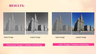 RESULTS:
Input Image output image input image output image
color Image Contrast stretchingGrayscale Image Contrast stretching
 