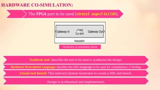 HARDWARE CO-SIMULATION:
The FPGA part to be used (virtex5 xupv5-lx110t).
Hardware co-simulation block
Synthesis tool: Specifies the tool to be used to synthesize the design.
Hardware Description Language: Specifies the HDL language to be used for compilation i. e Verilog.
Create test bench: This instructs System Generator to create a HDL test bench.
Design is synthesized and implemented.
 