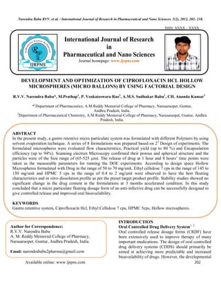 Narendra Babu RVV. et al. / International Journal of Research in Pharmaceutical and Nano Sciences. 1(2), 2012, 202- 218.
Available online: www.ijrpns.com 202
ISSN: XXXX – XXXX
DEVELOPMENT AND OPTIMIZATION OF CIPROFLOXACIN HCL HOLLOW
MICROSPHERES (MICRO BALLONS) BY USING FACTORIAL DESIGN
R.V.V. Narendra Babu*, M.Prathap1
, P. Venkateswara Rao2
, A.M.S. Sudhakar Babu1
, CH. Ananda Kumar1
*1
Department of Pharmaceutics, A.M.Reddy Memorial College of Pharmacy, Narasaraopet, Guntur,
Andhra Pradesh, India.
2
Department of Pharmaceutical Chemistry, A.M.Reddy Memorial College of Pharmacy, Narasaraopet, Guntur, Andhra
Pradesh, India.
INTRODUCTION
Oral Controlled Drug Delivery System1, 2
Oral controlled release dosage forms (CRDF) have
been extensively used to improve therapy of many
important medications. The design of oral controlled
drug delivery systems (CDDS) should primarily be
aimed at achieving more predictable and increased
bioavailability of drugs. However, the developmental
International Journal of Research
in
Pharmaceutical and Nano Sciences
Journal homepage: www.ijrpns.com
ABSTRACT
In the present study, a gastro retentive micro particulate system was formulated with different Polymers by using
solvent evaporation technique. A series of 8 formulations was prepared based on 23
Design of experiments. The
formulated microspheres were evaluated flow characteristics, Practical yield (up to 80 %) and Encapsulation
efficiency (up to 94%). Scanning electron Microscopy confirmed their porous and spherical structure and the
particles were of the Size range of (65-525 µm). The release of drug at 1 hour and 8 hours’ time points were
taken as the measurable parameters for running the DOE experiments. According to design space Hollow
Microspheres formulated with Drug in the range of 50 to 70 mg/unit, Ethyl cellulose 7 cps in the range of 145 to
150 mg/unit and HPMC 5 cps in the range of 0.4 to 2 mg/unit were observed to have the best floating
characteristics and in vitro dissolution profile as per the preset target product profile. Stability studies showed no
significant change in the drug content in the formulations at 3 months accelerated condition. In this study
concluded that a micro particulate floating dosage form of an anti-infective drug can be successfully designed to
give controlled release and improved oral bioavailability.
KEYWORDS
Gastro retentive system, Ciprofloxacin Hcl, Ethyl Cellulose 7 cps, HPMC 5cps, Hollow microspheres.
Author for Correspondence:
R.V.V. Narendra Babu
A. M. Reddy Memorial College of Pharmacy,
Narasaraopet, Guntur, Andhra Pradesh, India.
Email: narendrababu2pharma@gmail.com
 