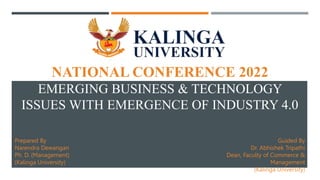 NATIONAL CONFERENCE 2022
EMERGING BUSINESS & TECHNOLOGY
ISSUES WITH EMERGENCE OF INDUSTRY 4.0
Prepared By
Narendra Dewangan
Ph. D. (Management)
(Kalinga University)
Guided By
Dr. Abhishek Tripathi
Dean, Faculty of Commerce &
Management
(Kalinga University)
 