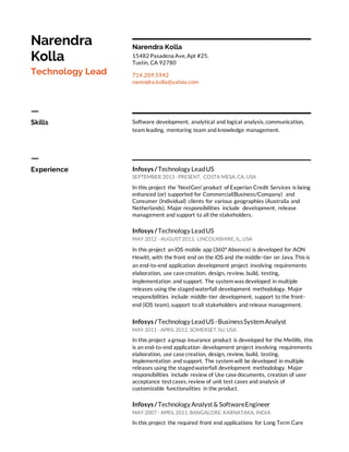 Narendra
Kolla
Technology Lead
Narendra Kolla
15482 Pasadena Ave, Apt #25,
Tustin, CA 92780
714.209.5942
narendra.kolla@yahoo.com
ㅡ
Skills Software development, analytical and logical analysis, communication,
team leading, mentoring team and knowledge management.
ㅡ
Experience Infosys /Technology LeadUS
SEPTEMBER 2013 - PRESENT, COSTA MESA, CA, USA
In this project the ‘NextGen’ product of Experian Credit Services is being
enhanced (or) supported for Commercial(Business/Company) and
Consumer (Individual) clients for various geographies (Australia and
Netherlands). Major responsibilities include development, release
management and support to all the stakeholders.
Infosys /Technology LeadUS
MAY 2012 - AUGUST 2013, LINCOLNSHIRE, IL, USA
In this project aniOS mobile app (360°Absence) is developed for AON
Hewitt, with the front end on the iOS and the middle-tier on Java. This is
an end-to-end application development project involving requirements
elaboration, use case creation, design, review, build, testing,
implementation and support. The system was developed in multiple
releases using the stagedwaterfall development methodology. Major
responsibilities include middle-tier development, support to the front-
end (iOS team), support toall stakeholders and release management.
Infosys /Technology LeadUS -BusinessSystemAnalyst
MAY 2011 - APRIL 2012, SOMERSET, NJ, USA
In this project a group insurance product is developed for the Metlife, this
is an end-to-end application development project involving requirements
elaboration, use case creation, design, review, build, testing,
implementation and support. The system will be developed in multiple
releases using the stagedwaterfall development methodology. Major
responsibilities include review of Use case documents, creation of user
acceptance test cases, review of unit test cases and analysis of
customizable functionalities in the product.
Infosys / Technology Analyst & SoftwareEngineer
MAY 2007 - APRIL 2011, BANGALORE, KARNATAKA, INDIA
In this project the required front end applications for Long Term Care
 