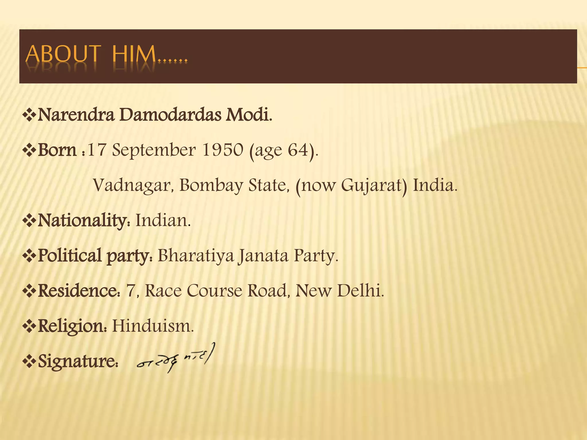 ABOUT HIM…… 
Narendra Damodardas Modi. 
Born :17 September 1950 (age 64). 
Vadnagar, Bombay State, (now Gujarat) India. 
Nationality: Indian. 
Political party: Bharatiya Janata Party. 
Residence: 7, Race Course Road, New Delhi. 
Religion: Hinduism. 
Signature: 
 