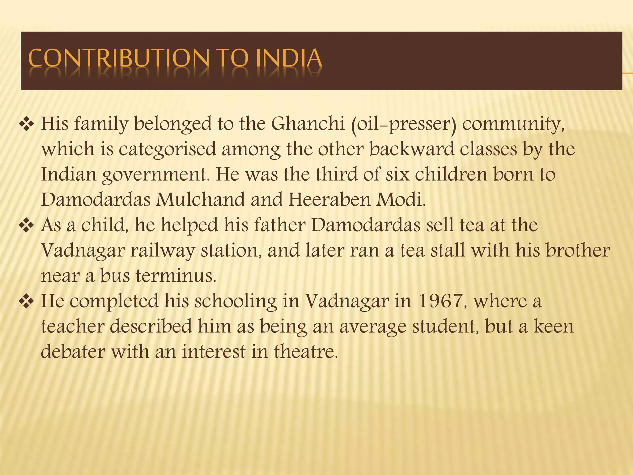 CONTRIBUTION TO INDIA 
 His family belonged to the Ghanchi (oil-presser) community, 
which is categorised among the other backward classes by the 
Indian government. He was the third of six children born to 
Damodardas Mulchand and Heeraben Modi. 
 As a child, he helped his father Damodardas sell tea at the 
Vadnagar railway station, and later ran a tea stall with his brother 
near a bus terminus. 
 He completed his schooling in Vadnagar in 1967, where a 
teacher described him as being an average student, but a keen 
debater with an interest in theatre. 
 