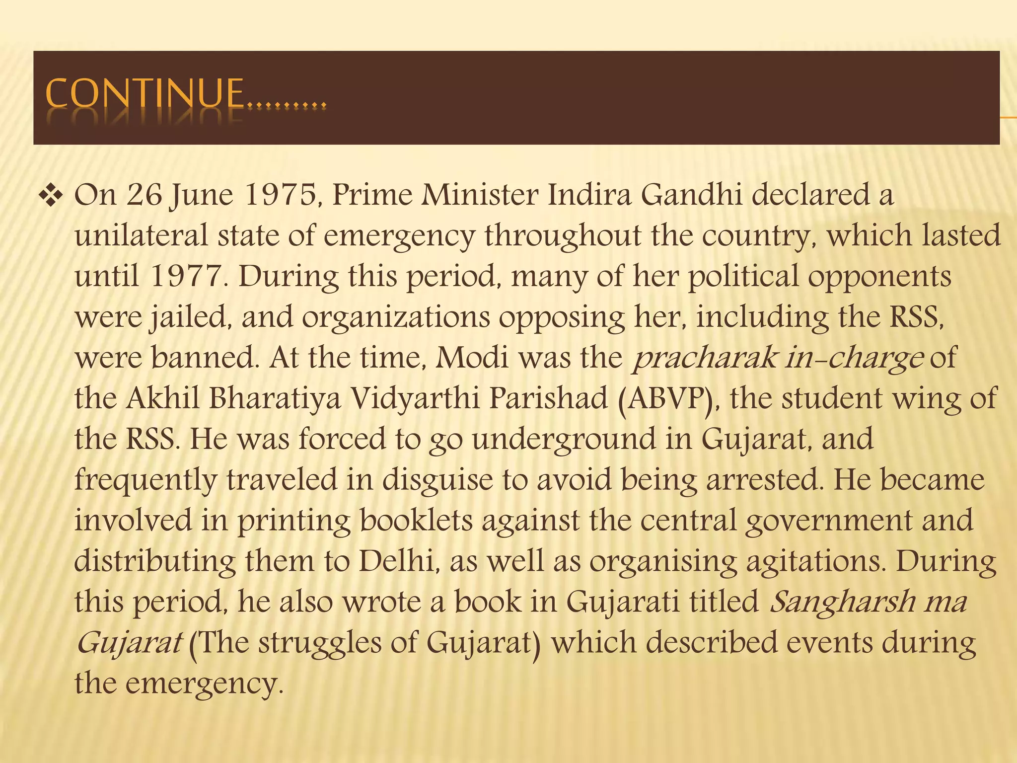 CONTINUE……… 
 On 26 June 1975, Prime Minister Indira Gandhi declared a 
unilateral state of emergency throughout the country, which lasted 
until 1977. During this period, many of her political opponents 
were jailed, and organizations opposing her, including the RSS, 
were banned. At the time, Modi was the pracharak in-charge of 
the Akhil Bharatiya Vidyarthi Parishad (ABVP), the student wing of 
the RSS. He was forced to go underground in Gujarat, and 
frequently traveled in disguise to avoid being arrested. He became 
involved in printing booklets against the central government and 
distributing them to Delhi, as well as organising agitations. During 
this period, he also wrote a book in Gujarati titled Sangharsh ma 
Gujarat (The struggles of Gujarat) which described events during 
the emergency. 
 