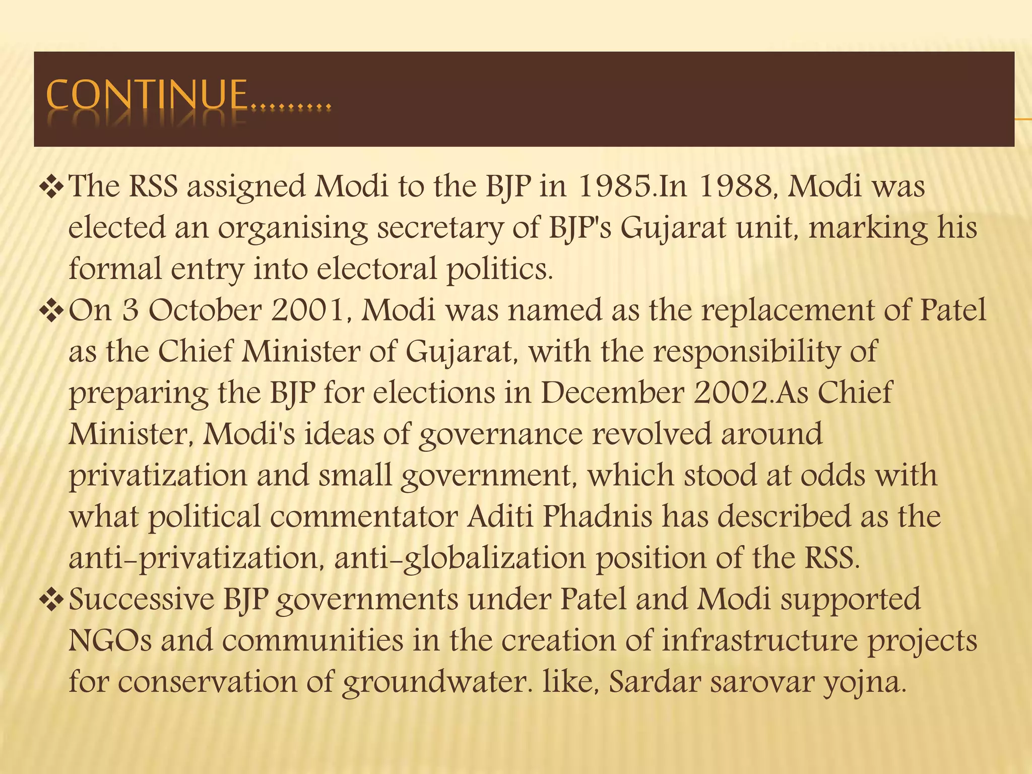 CONTINUE……… 
The RSS assigned Modi to the BJP in 1985.In 1988, Modi was 
elected an organising secretary of BJP's Gujarat unit, marking his 
formal entry into electoral politics. 
On 3 October 2001, Modi was named as the replacement of Patel 
as the Chief Minister of Gujarat, with the responsibility of 
preparing the BJP for elections in December 2002.As Chief 
Minister, Modi's ideas of governance revolved around 
privatization and small government, which stood at odds with 
what political commentator Aditi Phadnis has described as the 
anti-privatization, anti-globalization position of the RSS. 
Successive BJP governments under Patel and Modi supported 
NGOs and communities in the creation of infrastructure projects 
for conservation of groundwater. like, Sardar sarovar yojna. 
 
