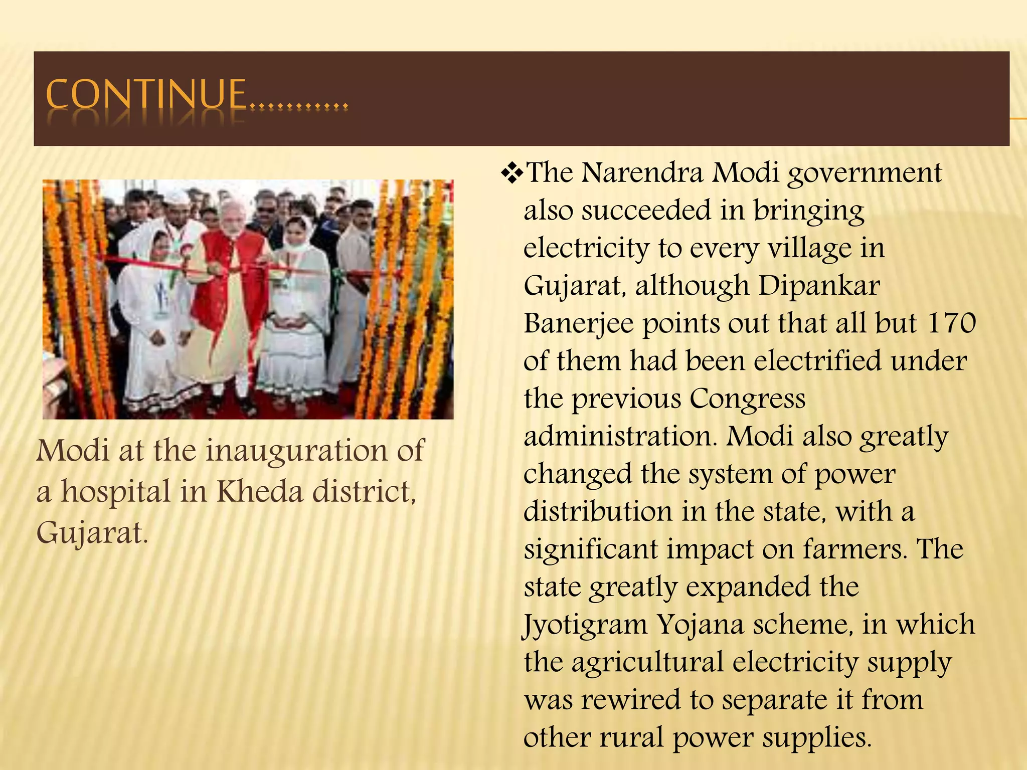 Modi at the inauguration of 
a hospital in Kheda district, 
Gujarat. 
The Narendra Modi government 
also succeeded in bringing 
electricity to every village in 
Gujarat, although Dipankar 
Banerjee points out that all but 170 
of them had been electrified under 
the previous Congress 
administration. Modi also greatly 
changed the system of power 
distribution in the state, with a 
significant impact on farmers. The 
state greatly expanded the 
Jyotigram Yojana scheme, in which 
the agricultural electricity supply 
was rewired to separate it from 
other rural power supplies. 
CONTINUE……….. 
 