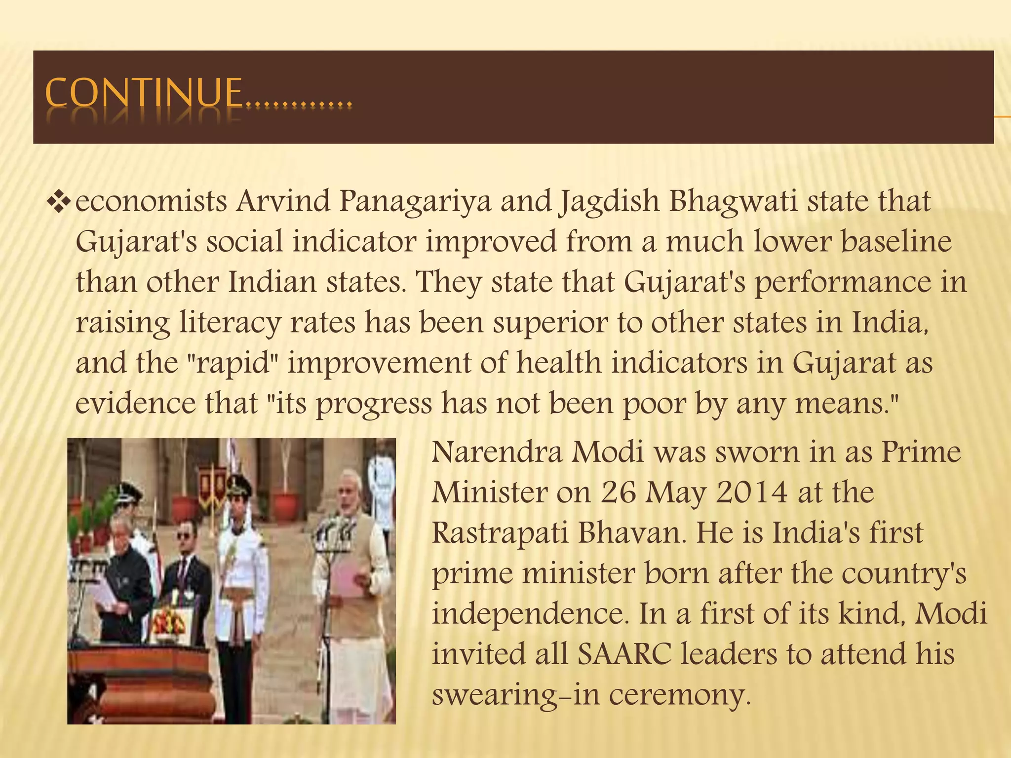 economists Arvind Panagariya and Jagdish Bhagwati state that 
Gujarat's social indicator improved from a much lower baseline 
than other Indian states. They state that Gujarat's performance in 
raising literacy rates has been superior to other states in India, 
and the "rapid" improvement of health indicators in Gujarat as 
evidence that "its progress has not been poor by any means." 
Narendra Modi was sworn in as Prime 
Minister on 26 May 2014 at the 
Rastrapati Bhavan. He is India's first 
prime minister born after the country's 
independence. In a first of its kind, Modi 
invited all SAARC leaders to attend his 
swearing-in ceremony. 
CONTINUE………… 
 