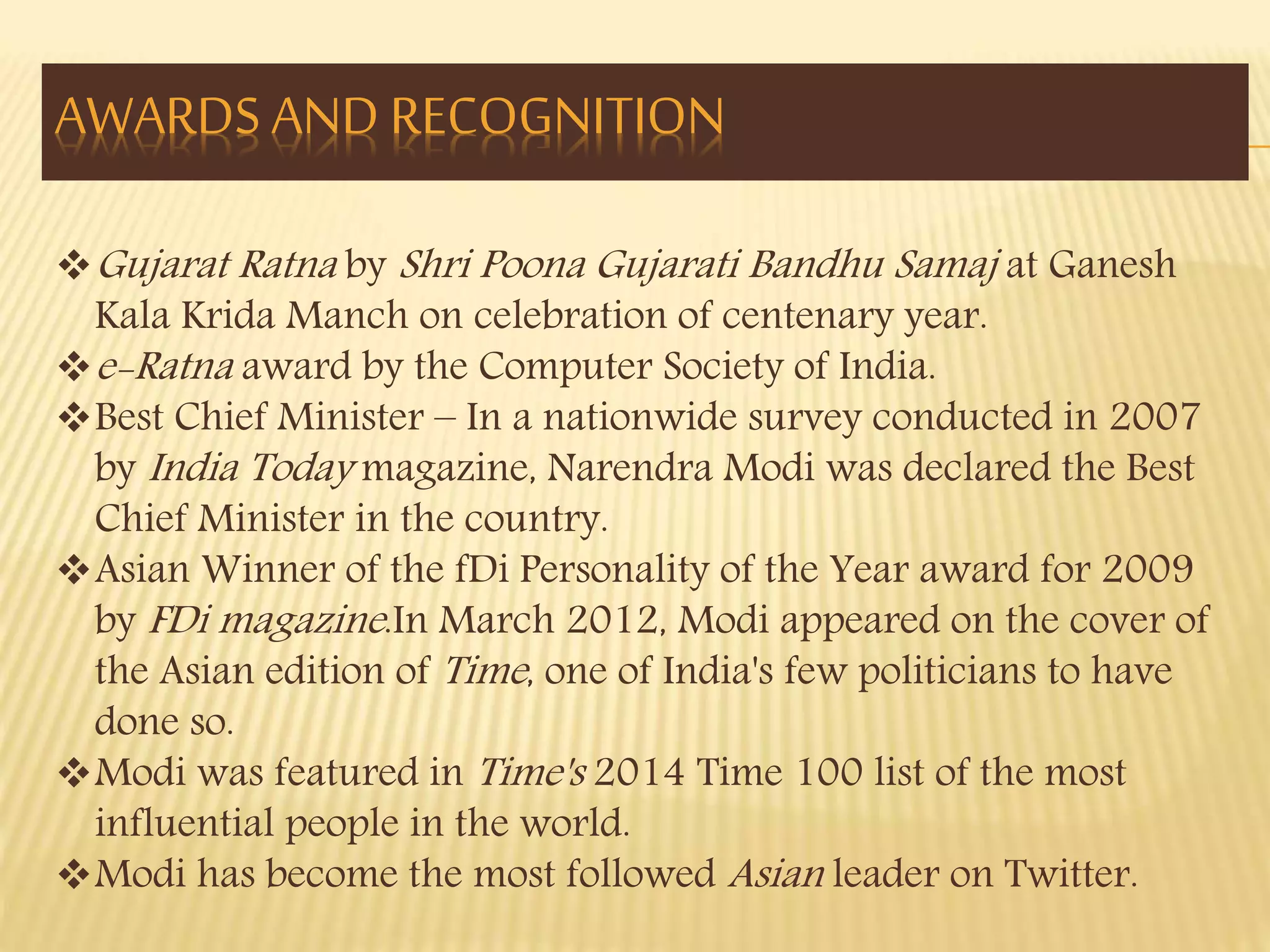 AWARDS AND RECOGNITION 
Gujarat Ratna by Shri Poona Gujarati Bandhu Samaj at Ganesh 
Kala Krida Manch on celebration of centenary year. 
e-Ratna award by the Computer Society of India. 
Best Chief Minister – In a nationwide survey conducted in 2007 
by India Today magazine, Narendra Modi was declared the Best 
Chief Minister in the country. 
Asian Winner of the fDi Personality of the Year award for 2009 
by FDi magazine .In March 2012, Modi appeared on the cover of 
the Asian edition of Time , one of India's few politicians to have 
done so. 
Modi was featured in Time's 2014 Time 100 list of the most 
influential people in the world. 
Modi has become the most followed Asian leader on Twitter. 
 