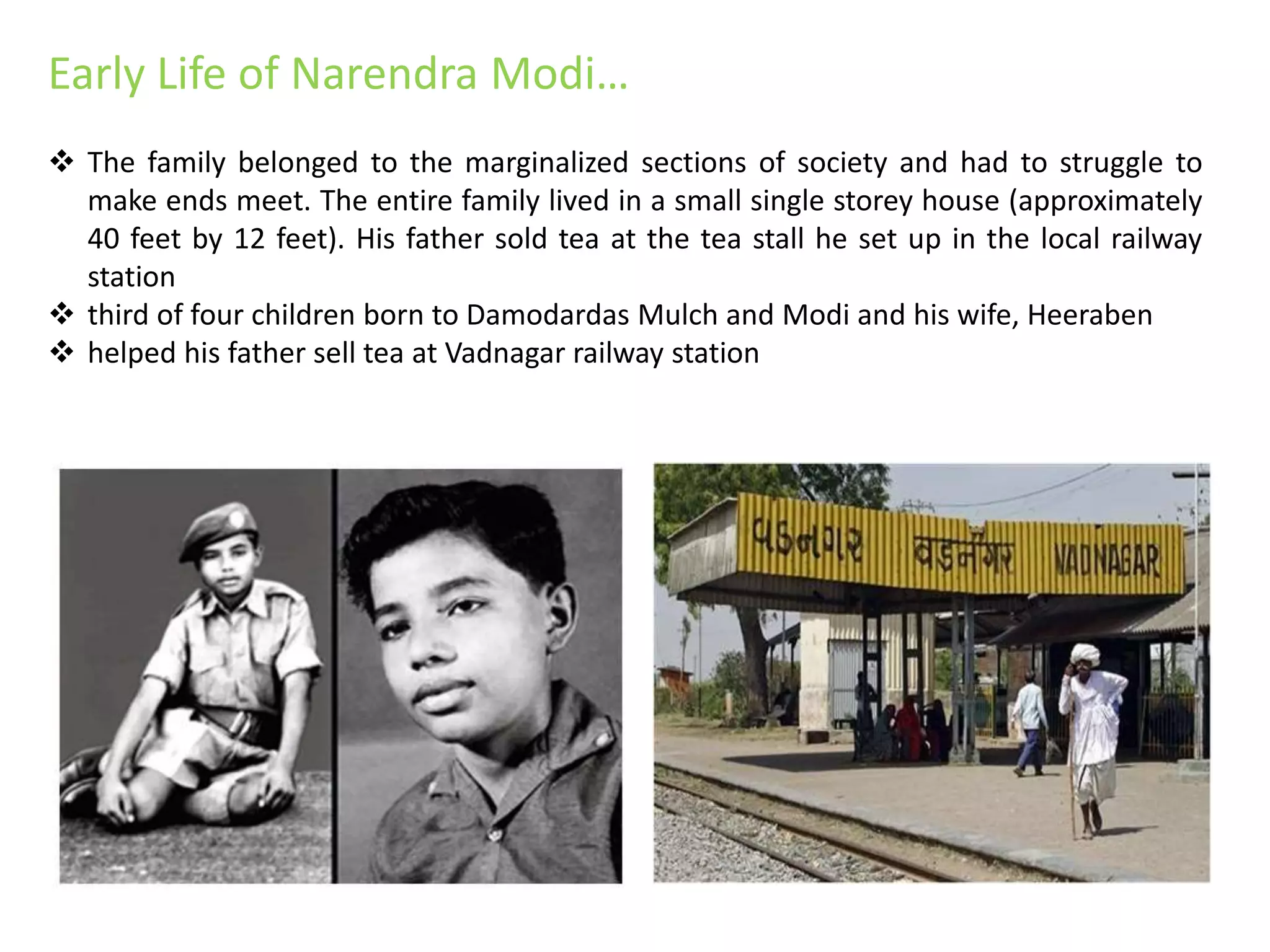 Early Life of Narendra Modi…
 The family belonged to the marginalized sections of society and had to struggle to
make ends meet. The entire family lived in a small single storey house (approximately
40 feet by 12 feet). His father sold tea at the tea stall he set up in the local railway
station
 third of four children born to Damodardas Mulch and Modi and his wife, Heeraben
 helped his father sell tea at Vadnagar railway station
 