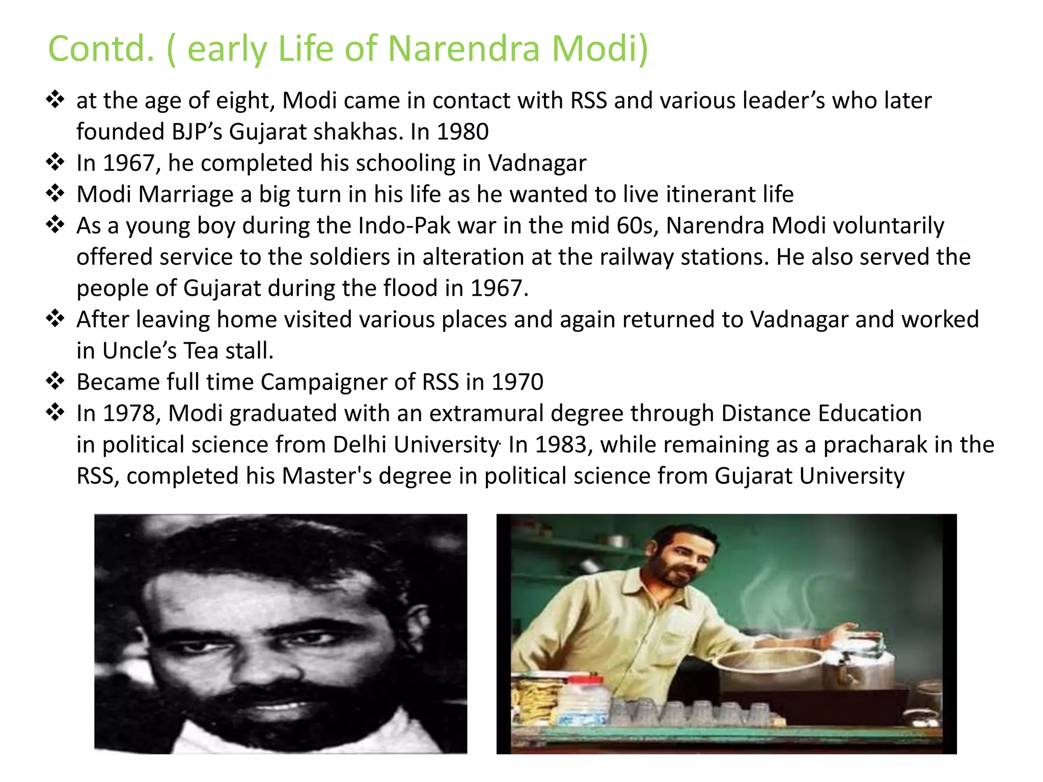  at the age of eight, Modi came in contact with RSS and various leader’s who later
founded BJP’s Gujarat shakhas. In 1980
 In 1967, he completed his schooling in Vadnagar
 Modi Marriage a big turn in his life as he wanted to live itinerant life
 As a young boy during the Indo-Pak war in the mid 60s, Narendra Modi voluntarily
offered service to the soldiers in alteration at the railway stations. He also served the
people of Gujarat during the flood in 1967.
 After leaving home visited various places and again returned to Vadnagar and worked
in Uncle’s Tea stall.
 Became full time Campaigner of RSS in 1970
 In 1978, Modi graduated with an extramural degree through Distance Education
in political science from Delhi University. In 1983, while remaining as a pracharak in the
RSS, completed his Master's degree in political science from Gujarat University
Contd. ( early Life of Narendra Modi)
 