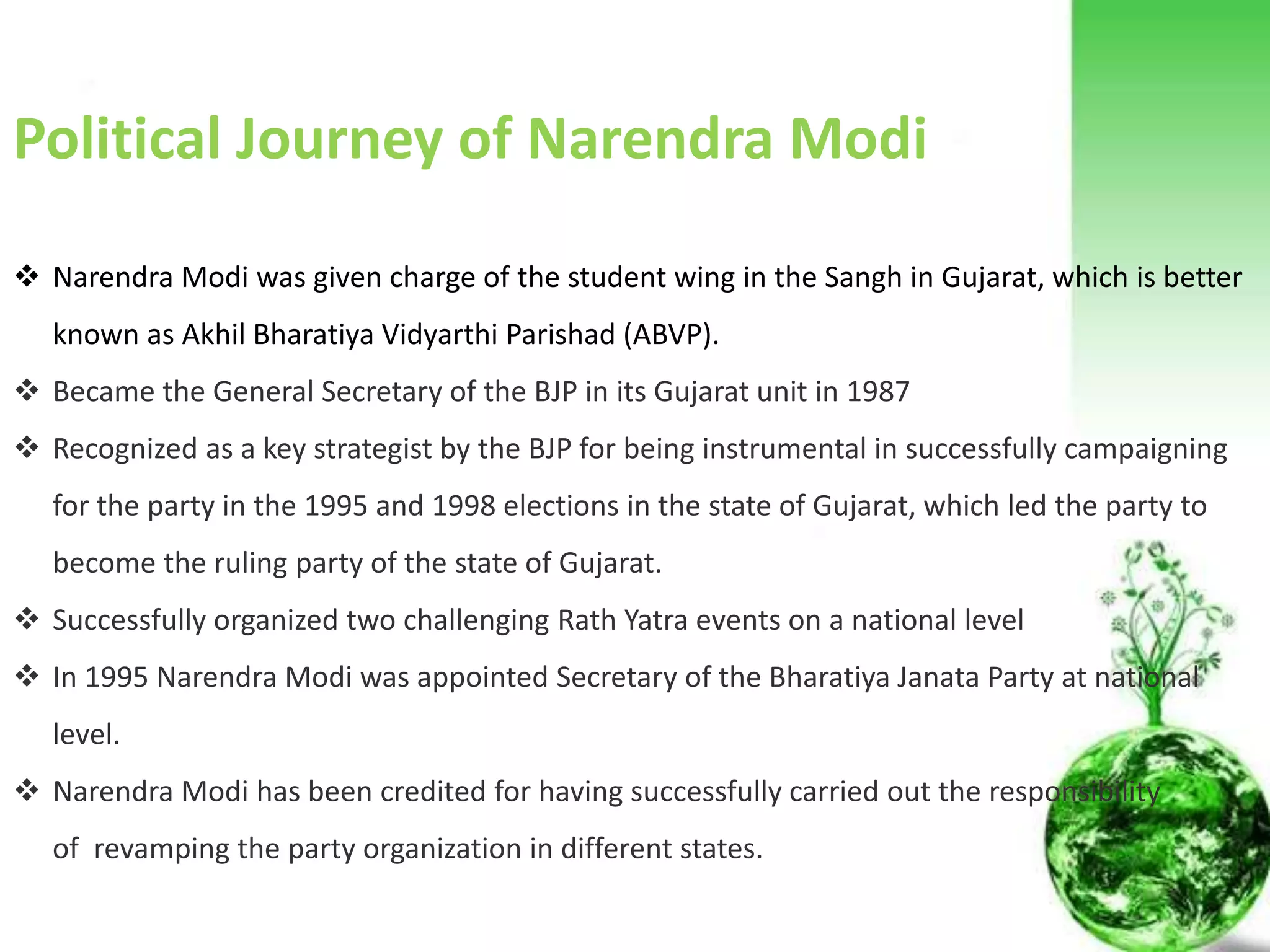 Political Journey of Narendra Modi
 Narendra Modi was given charge of the student wing in the Sangh in Gujarat, which is better known as Akhil
Bharatiya Vidyarthi Parishad (ABVP).
 Became the General Secretary of the BJP in its Gujarat unit in 1987
 Recognized as a key strategist by the BJP for being instrumental in successfully campaigning for the party in the 1995
and 1998 elections in the state of Gujarat, which led the party to become the ruling party of the state of Gujarat.
 Successfully organized two challenging events on a national level: 1) Somnath to Ayodhya Rath Yatra, a long march by
Mr. L. K. Advani and 2) a march from Kanyakumari (southern tip of India) to Kashmir (northern tip of India). These two
events are considered to have attributed in bringing Bharatiya Janata Party to power in 1998.
 In 1995 Narendra Modi was appointed Secretary of the Bharatiya Janata Party at national level.
 Narendra Modi has been credited for having successfully carried out the responsibility of revamping the party
organization in different states.
 In 1998 Narendra Modi was promoted as General Secretary and held the position till October 2001.
 Narendra Modi became the Chief Minister of the state of Gujarat for the first time in October 2001 after his
predecessor Keshubhai Patel resigned from the post following the defeat of Bharatiya Janata Party in the by-
elections.
 AGAIN IN 2002
 Then IN 2007
 Completed 2063 days succesfully
 Then in 2014
Political Journey of Narendra Modi
 Narendra Modi was given charge of the student wing in the Sangh in Gujarat, which is better
known as Akhil Bharatiya Vidyarthi Parishad (ABVP).
 Became the General Secretary of the BJP in its Gujarat unit in 1987
 Recognized as a key strategist by the BJP for being instrumental in successfully campaigning
for the party in the 1995 and 1998 elections in the state of Gujarat, which led the party to
become the ruling party of the state of Gujarat.
 Successfully organized two challenging Rath Yatra events on a national level
 In 1995 Narendra Modi was appointed Secretary of the Bharatiya Janata Party at national
level.
 Narendra Modi has been credited for having successfully carried out the responsibility
of revamping the party organization in different states.
 