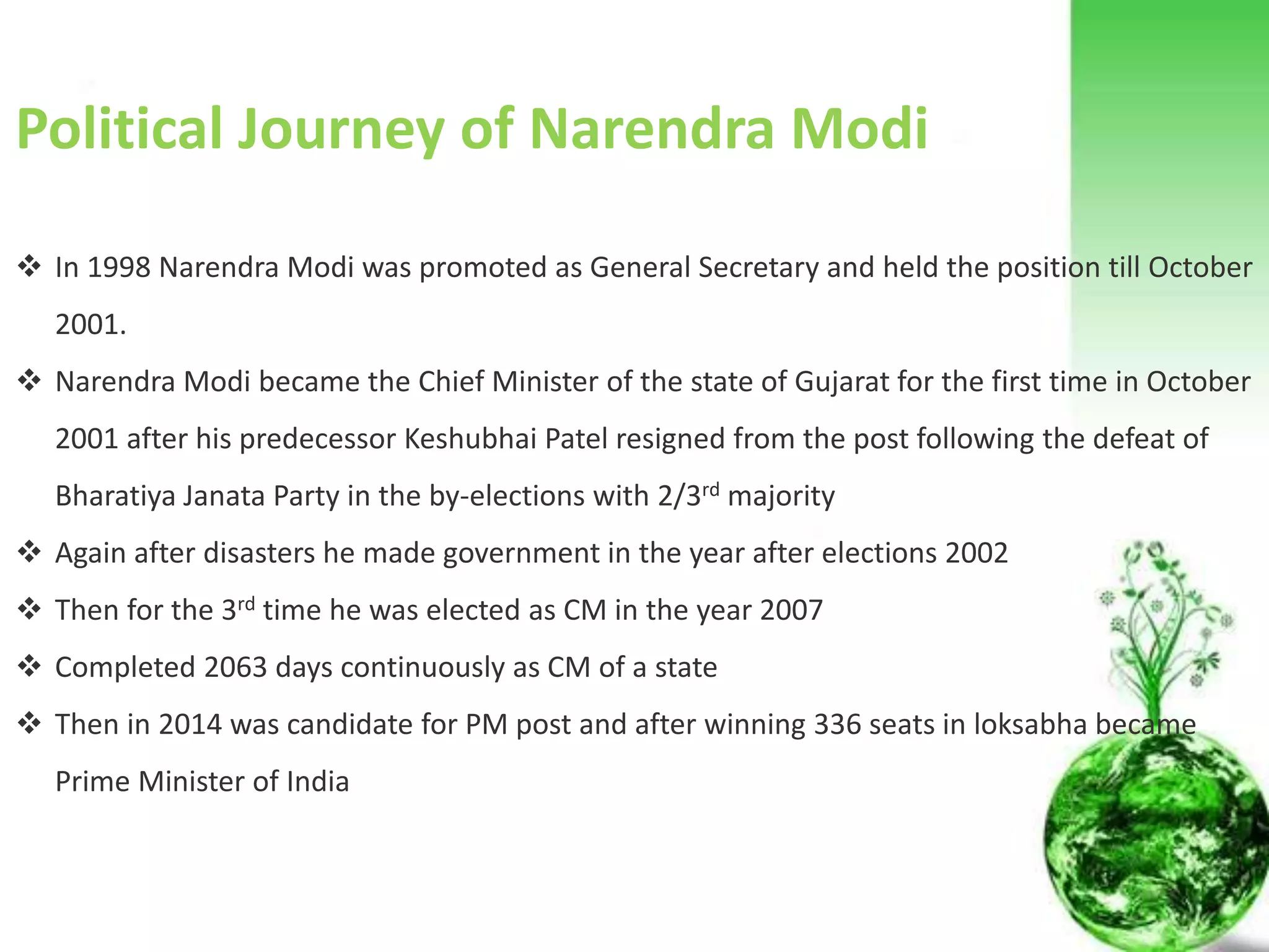 Political Journey of Narendra Modi
 Narendra Modi was given charge of the student wing in the Sangh in Gujarat, which is better known as Akhil
Bharatiya Vidyarthi Parishad (ABVP).
 Became the General Secretary of the BJP in its Gujarat unit in 1987
 Recognized as a key strategist by the BJP for being instrumental in successfully campaigning for the party in the 1995
and 1998 elections in the state of Gujarat, which led the party to become the ruling party of the state of Gujarat.
 Successfully organized two challenging events on a national level: 1) Somnath to Ayodhya Rath Yatra, a long march by
Mr. L. K. Advani and 2) a march from Kanyakumari (southern tip of India) to Kashmir (northern tip of India). These two
events are considered to have attributed in bringing Bharatiya Janata Party to power in 1998.
 In 1995 Narendra Modi was appointed Secretary of the Bharatiya Janata Party at national level.
 Narendra Modi has been credited for having successfully carried out the responsibility of revamping the party
organization in different states.
 In 1998 Narendra Modi was promoted as General Secretary and held the position till October 2001.
 Narendra Modi became the Chief Minister of the state of Gujarat for the first time in October 2001 after his
predecessor Keshubhai Patel resigned from the post following the defeat of Bharatiya Janata Party in the by-
elections.
 AGAIN IN 2002
 Then IN 2007
 Completed 2063 days succesfully
 Then in 2014
Political Journey of Narendra Modi
 In 1998 Narendra Modi was promoted as General Secretary and held the position till October
2001.
 Narendra Modi became the Chief Minister of the state of Gujarat for the first time in October
2001 after his predecessor Keshubhai Patel resigned from the post following the defeat of
Bharatiya Janata Party in the by-elections with 2/3rd majority
 Again after disasters he made government in the year after elections 2002
 Then for the 3rd time he was elected as CM in the year 2007
 Completed 2063 days continuously as CM of a state
 Then in 2014 was candidate for PM post and after winning 336 seats in loksabha became
Prime Minister of India
 