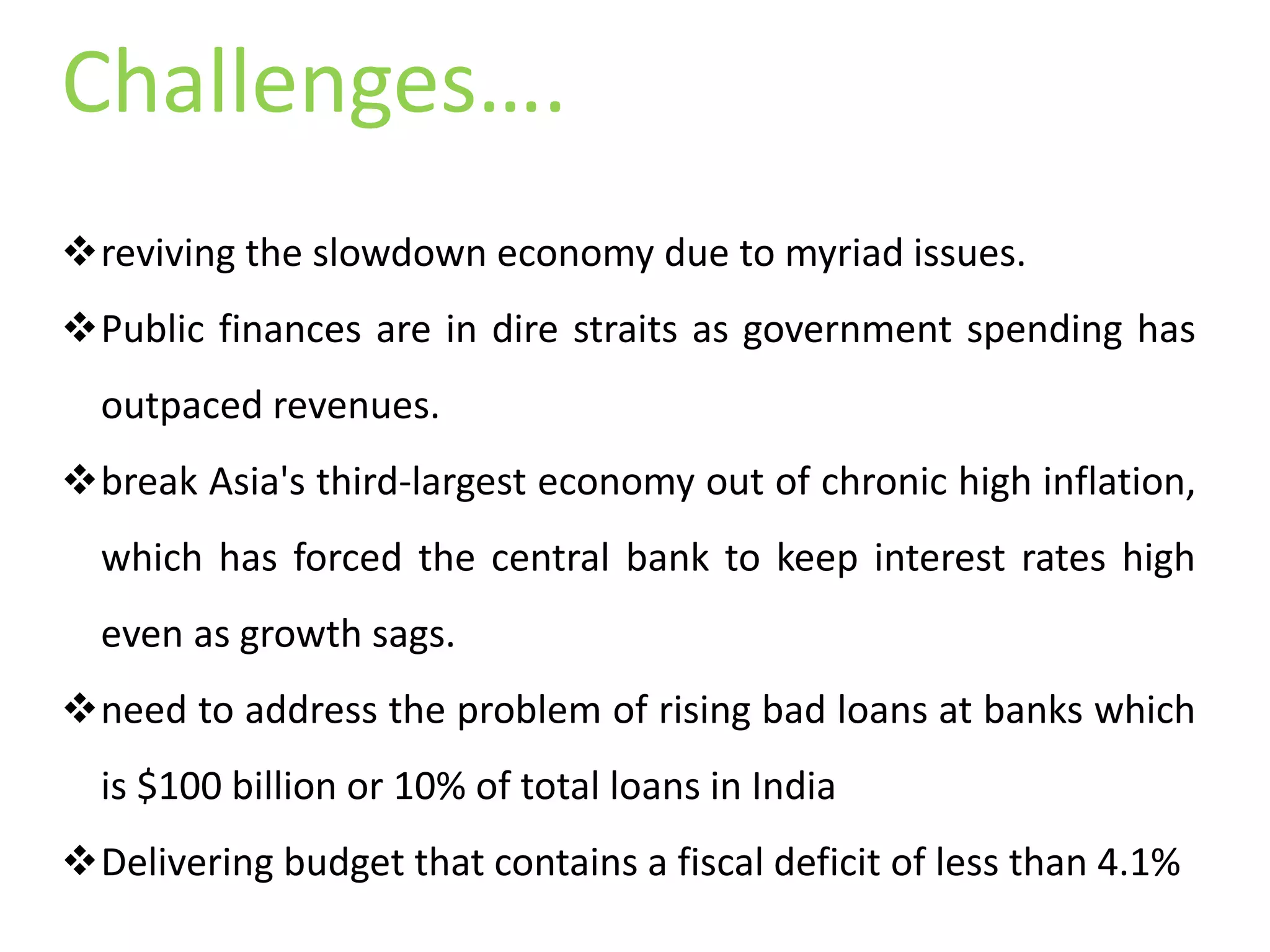 reviving the slowdown economy due to myriad issues.
Public finances are in dire straits as government spending has
outpaced revenues.
break Asia's third-largest economy out of chronic high inflation,
which has forced the central bank to keep interest rates high
even as growth sags.
need to address the problem of rising bad loans at banks which
is $100 billion or 10% of total loans in India
Delivering budget that contains a fiscal deficit of less than 4.1%
Challenges….
 