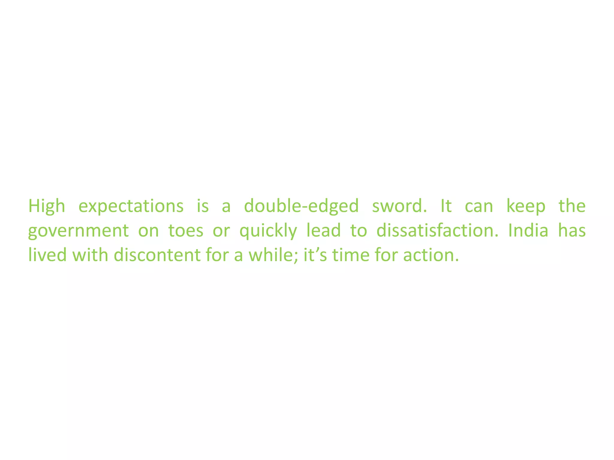 High expectations is a double-edged sword. It can keep the
government on toes or quickly lead to dissatisfaction. India has
lived with discontent for a while; it’s time for action.
 