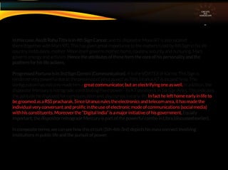 In this case, Ascdt Rahu Tithi is in 4th Sign Cancer, and its dispositor Moon RT is also located
there.(together with Mars RT). This has given great importance to the matters ruled by 4th Sign in his life –
country, institutions, mother. Moon itself governs mother, home, country, security and nurturing. Mars
governs energy and activism. Hence the attributes of these form the core of his personality and the
platform for his life actions.
Progressed Fortuna is in 3rd Sign Gemini (Communication). It is the VORTEX of Karma. This Sign is
rendered very powerful due to the presence of Ishta as well as Tithi, Uranus KT is located here. This
conﬁguration has not only made him a great communicator, but an electrifying one as well. In addition, the
dispositor Mercury is retrograde, contributing more power - its KT position is in 1st Sign Aries. This indicates
the aptitude he displayed for communication and discourses in early life, In fact he left home early in life to
be groomed as a RSS pracharak. Since Uranus rules the electronics and telecom area, it has made the
individual very conversant and proliﬁc in the use of electronic mode of communications (social media)
with his constituents. Moreover the “Digital India” is a major initiative of his government. Equally
important, the dispositor retrograde Mercury is part of the powerful combo in Libra (discussed earlier).
In composite terms, we can see how this circuit (5th-4th-3rd) depicts his mass connect involving
institutions in public life and the pursuit of power.
CIRCUITS
INA
HOROSCOPE
 