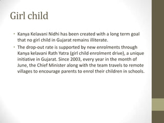 Girl child
• Kanya Kelavani Nidhi has been created with a long term goal
  that no girl child in Gujarat remains illiterate.
• The drop-out rate is supported by new enrolments through
  Kanya kelavani Rath Yatra (girl child enrolment drive), a unique
  initiative in Gujarat. Since 2003, every year in the month of
  June, the Chief Minister along with the team travels to remote
  villages to encourage parents to enrol their children in schools.
 