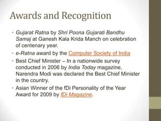 Awards and Recognition
• Gujarat Ratna by Shri Poona Gujarati Bandhu
  Samaj at Ganesh Kala Krida Manch on celebration
  of centenary year.
• e-Ratna award by the Computer Society of India
• Best Chief Minister – In a nationwide survey
  conducted in 2006 by India Today magazine,
  Narendra Modi was declared the Best Chief Minister
  in the country.
• Asian Winner of the fDi Personality of the Year
  Award for 2009 by fDi Magazine.
 