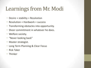 Learnings from Mr. Modi
•   Desire + stability = Resolution
•   Resolution + Hardwork = success
•   Transforming obstacles into opportunity.
•   Sheer commitment in whatever he does.
•   Welfare society.
•   “Never looking back”
•   Master strategist.
•   Long Term Planning & Clear Focus
•   Risk Taker
•   Thinker
 