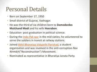 Personal Details
• Born on September 17, 1950
• Small district of Gujarat, Vadnagar.
• He was the third of six children born to Damodardas
  Mulchand Modi and his wife Heeraben.
• Education- post graduation in political science.
• During the Indo-Pak war in the mid sixties, he volunteered to
  serve the soldiers in transit at railway stations.
• Joined Akhil Bharatiya Vidyarthi Parishad, a student
  organisation and was involved in the anti-corruption Nav
  Nirmāṇ ("Reconstruction") Movement.
• Nominated as representative in Bharatiya Janata Party.
 