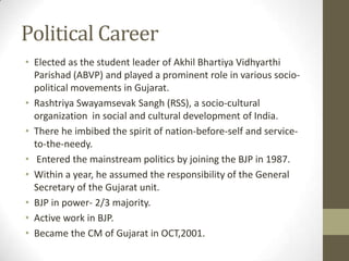 Political Career
• Elected as the student leader of Akhil Bhartiya Vidhyarthi
  Parishad (ABVP) and played a prominent role in various socio-
  political movements in Gujarat.
• Rashtriya Swayamsevak Sangh (RSS), a socio-cultural
  organization in social and cultural development of India.
• There he imbibed the spirit of nation-before-self and service-
  to-the-needy.
• Entered the mainstream politics by joining the BJP in 1987.
• Within a year, he assumed the responsibility of the General
  Secretary of the Gujarat unit.
• BJP in power- 2/3 majority.
• Active work in BJP.
• Became the CM of Gujarat in OCT,2001.
 