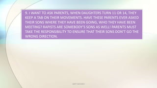 AMIT SACHDEV
9. I WANT TO ASK PARENTS, WHEN DAUGHTERS TURN 11 OR 14, THEY
KEEP A TAB ON THEIR MOVEMENTS. HAVE THESE PARENTS EVER ASKED
THEIR SONS WHERE THEY HAVE BEEN GOING, WHO THEY HAVE BEEN
MEETING? RAPISTS ARE SOMEBODYS SONS AS WELL! PARENTS MUST
TAKE THE RESPONSIBILITY TO ENSURE THAT THEIR SONS DONT GO THE
WRONG DIRECTION.
 