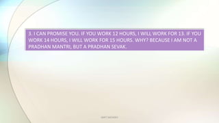 AMIT SACHDEV
3. I CAN PROMISE YOU. IF YOU WORK 12 HOURS, I WILL WORK FOR 13. IF YOU
WORK 14 HOURS, I WILL WORK FOR 15 HOURS. WHY? BECAUSE I AM NOT A
PRADHAN MANTRI, BUT A PRADHAN SEVAK.
 