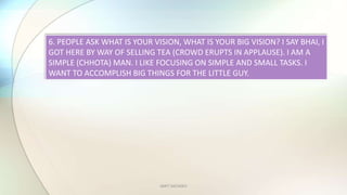 AMIT SACHDEV
6. PEOPLE ASK WHAT IS YOUR VISION, WHAT IS YOUR BIG VISION? I SAY BHAI, I
GOT HERE BY WAY OF SELLING TEA (CROWD ERUPTS IN APPLAUSE). I AM A
SIMPLE (CHHOTA) MAN. I LIKE FOCUSING ON SIMPLE AND SMALL TASKS. I
WANT TO ACCOMPLISH BIG THINGS FOR THE LITTLE GUY.
 