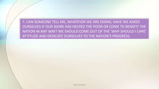 AMIT SACHDEV
7. CAN SOMEONE TELL ME, WHATEVER WE ARE DOING, HAVE WE ASKED
OURSELVES IF OUR WORK HAS HELPED THE POOR OR COME TO BENEFIT THE
NATION IN ANY WAY? WE SHOULD COME OUT OF THE WHY SHOULD I CARE
ATTITUDE AND DEDICATE OURSELVES TO THE NATIONS PROGRESS.
 